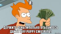 я: держите деньги,только отьебитесь дайте tuff puppy смотреть!