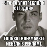 -что-то употребляли сегодня? -только гипермаркет мебели в рекламе