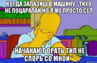 когда залазиш в машину - тихо не поцарапай но я же просто сел *начанают орать тип не спорь со мной *