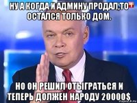 ну а когда и админу продал,то остался только дом. но он решил отыграться и теперь должен народу 20000$