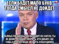 если будет мало букв, тогда смысл не дойдет пьяные люди обычно не сидят на сайтах. ты не денис. не надо говорить, кто дибил, где чушь и прочее. надо уважать собеседника