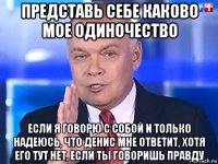 представь себе каково мое одиночество если я говорю с собой и только надеюсь, что денис мне ответит, хотя его тут нет, если ты говоришь правду