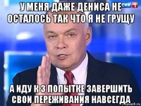 у меня даже дениса не осталось так что я не грущу а иду к 3 попытке завершить свои переживания навсегда