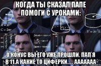 когда ты сказал папе помоги с уроками: о конус вы его уже прошли. пап я в 11.а какие то циферки..... ааааааа