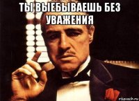 ты выебываешь без уважения 