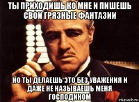 ты приходишь ко мне и пишешь свои грязные фантазии но ты делаешь это без уважения и даже не называешь меня господином