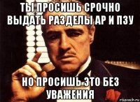 ты просишь срочно выдать разделы ар и пзу но просишь это без уважения