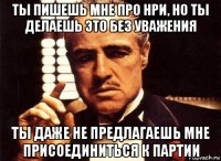 ты пишешь мне про нри, но ты делаешь это без уважения ты даже не предлагаешь мне присоединиться к партии