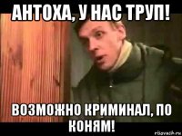 антоха, у нас труп! возможно криминал, по коням!