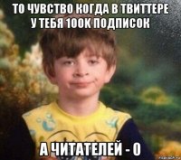 то чувство когда в твиттере у тебя 100k подписок а читателей - 0