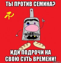 ты против семина? иди подрочи на свою суть времени!