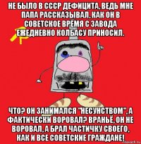 не было в ссср дефицита, ведь мне папа рассказывал, как он в советское время с завода ежедневно колбасу приносил. что? он занимался "несунством", а фактически воровал? враньё, он не воровал, а брал частичку своего, как и все советские граждане!