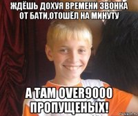 ждёшь дохуя времени звонка от бати,отошёл на минуту а там over9000 пропущеных!