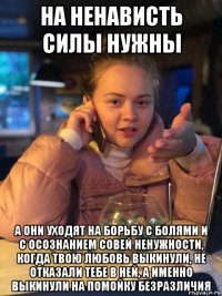 на ненависть силы нужны а они уходят на борьбу с болями и с осознанием совей ненужности, когда твою любовь выкинули, не отказали тебе в ней, а именно выкинули на помойку безразличия