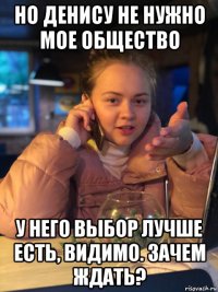 но денису не нужно мое общество у него выбор лучше есть, видимо. зачем ждать?