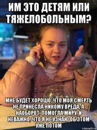 им это детям или тяжелобольным? мне будет хорошо, что моя смерть не принесла никому вреда, а наоборот, помогла миру. и неважно, что я не узнаю об этом уже потом