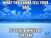 what you gonna tell your dad it’s like a wheel of fortune