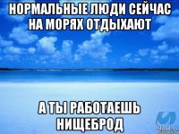 нормальные люди сейчас на морях отдыхают а ты работаешь нищеброд