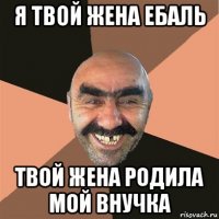 я твой жена ебаль твой жена родила мой внучка