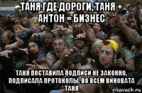 таня где дороги, таня + антон = бизнес таня поставила подписи не законно, подписала протоколы. во всем виновата таня