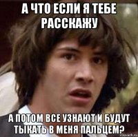 а что если я тебе расскажу а потом все узнают и будут тыкать в меня пальцем?