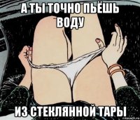 а ты точно пьёшь воду из стеклянной тары