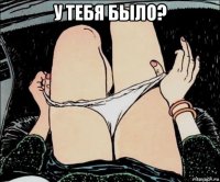 у тебя было? 