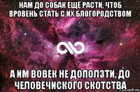 нам до собак ещё расти, чтоб вровень стать с их блогородством а им вовек не доползти, до человечиского скотства