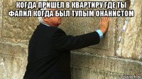 когда пришел в квартиру где ты фапил когда был тупым онанистом 