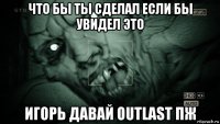 что бы ты сделал если бы увидел это игорь давай outlast пж