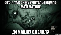 это я так вижу учительницу по математике домашку сделал?