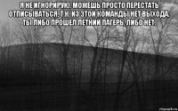 я не игнорирую. можешь просто перестать отписываться, т.к. из этой команды нет выхода. ты либо прошел летний лагерь, либо нет. 