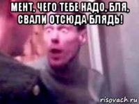 мент, чего тебе надо, бля, свали отсюда блядь! 