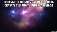 если бы ты только знал как я боюсь сказать тебе что ты мне нравишься 