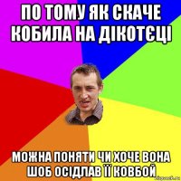 по тому як скаче кобила на дікотєці можна поняти чи хоче вона шоб осідлав її ковбой