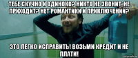 тебе скучно и одиноко? никто не звонит, не приходит? нет романтики и приключений? это легко исправить! возьми кредит и не плати!