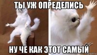 ты уж определись ну че как этот самый