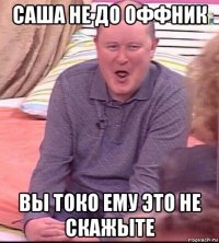 саша не до оффник вы токо ему это не скажыте