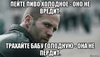 пейте пиво холодное - оно не вредит. трахайте бабу голодную - она не пердит.