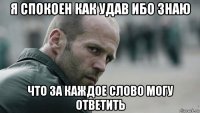 я спокоен как удав ибо знаю что за каждое слово могу ответить