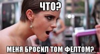 что? меня бросил том фелтом?