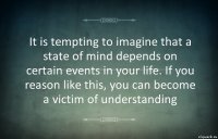 It is tempting to imagine that a state of mind depends on certain events in your life. If you reason like this, you can become a victim of understanding