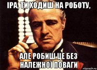 іра, ти ходиш на роботу, але робиш це без належної поваги