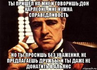 ты пришёл ко мне и говоришь:дон карлеоне, мне нужна справедливость но ты просишь без уважения, не предлагаешь дружбы, и ты даже не донатить в альянс