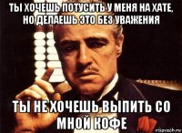 ты хочешь потусить у меня на хате, но делаешь это без уважения ты не хочешь выпить со мной кофе