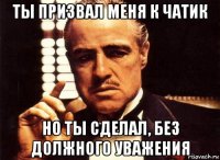 ты призвал меня к чатик но ты сделал, без должного уважения