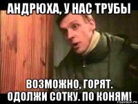 андрюха, у нас трубы возможно, горят. одолжи сотку. по коням!