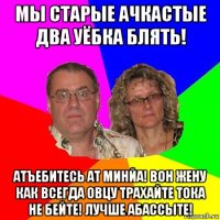 мы старые ачкастые два уёбка блять! атъебитесь ат минйа! вон жену как всегда овцу трахайте тока не бейте! лучше абассыте!