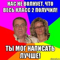 нас не волнует, что весь класс 2 получил! ты мог написать лучше!