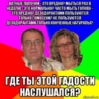 ватные палочки - это вредно? мыться раз в неделю - это нормально? часто мыть голову - это вредно? дезодорантами пользуются только гомосеки? не пользуются дезодорантами только конченные натуралы? где ты этой гадости наслушался?